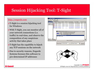 EC-Council
Copyright © by EC-Council
All Rights reserved. Reproduction is strictly prohibited
Session Hijacking Tool: T-Sight
http://engarde.com
T-Sight is a session hijacking tool
for Windows
With T-Sight, you can monitor all of
your network connections (i.e.
traffic) in real-time, and observe the
composition of any suspicious
activity that takes place
T-Sight has the capability to hijack
any TCP sessions on the network
Due to security reasons, Engarde
Systems licenses this software to
pre-determined IP addresses
 