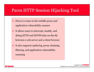 EC-Council
Copyright © by EC-Council
All Rights reserved. Reproduction is strictly prohibited
Paros HTTP Session Hijacking Tool
Paros is a man-in-the-middle proxy and
application vulnerability scanner
It allows users to intercept, modify, and
debug HTTP and HTTPS data on-the-fly
between a web server and a client browser
It also supports spidering, proxy-chaining,
filtering, and application vulnerability
scanning
 