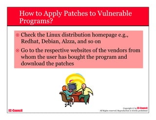 EC-Council
Copyright © by EC-Council
All Rights reserved. Reproduction is strictly prohibited
How to Apply Patches to Vulnerable
Programs?
Check the Linux distribution homepage e.g.,
Redhat, Debian, Alzza, and so on
Go to the respective websites of the vendors from
whom the user has bought the program and
download the patches
 