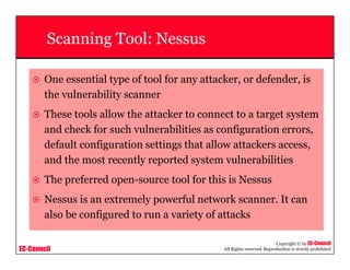 EC-Council
Copyright © by EC-Council
All Rights reserved. Reproduction is strictly prohibited
Scanning Tool: Nessus
One essential type of tool for any attacker, or defender, is
the vulnerability scanner
These tools allow the attacker to connect to a target system
and check for such vulnerabilities as configuration errors,
default configuration settings that allow attackers access,
and the most recently reported system vulnerabilities
The preferred open-source tool for this is Nessus
Nessus is an extremely powerful network scanner. It can
also be configured to run a variety of attacks
 