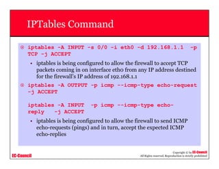 EC-Council
Copyright © by EC-Council
All Rights reserved. Reproduction is strictly prohibited
IPTables Command
iptables -A INPUT -s 0/0 -i eth0 -d 192.168.1.1 -p
TCP -j ACCEPT
• iptables is being configured to allow the firewall to accept TCP
packets coming in on interface eth0 from any IP address destined
for the firewall's IP address of 192.168.1.1
iptables -A OUTPUT -p icmp --icmp-type echo-request
-j ACCEPT
iptables -A INPUT -p icmp --icmp-type echo-
reply -j ACCEPT
• iptables is being configured to allow the firewall to send ICMP
echo-requests (pings) and in turn, accept the expected ICMP
echo-replies
 