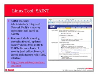 EC-Council
Copyright © by EC-Council
All Rights reserved. Reproduction is strictly prohibited
Linux Tool: SAINT
SAINT (Security
Administrator's Integrated
Network Tool) is a security
assessment tool based on
SATAN
Features include scanning
through a firewall, updated
security checks from CERT &
CIAC bulletins, 4 levels of
severity (red, yellow, brown, &
green) and a feature rich HTML
interface
http://www.saintcorporation.c
om/saint
 
