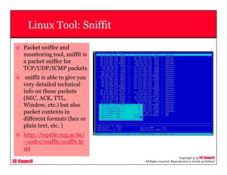 EC-Council
Copyright © by EC-Council
All Rights reserved. Reproduction is strictly prohibited
Linux Tool: Sniffit
Packet sniffer and
monitoring tool, sniffit is
a packet sniffer for
TCP/UDP/ICMP packets
sniffit is able to give you
very detailed technical
info on these packets
(SEC, ACK, TTL,
Window, etc.) but also
packet contents in
different formats (hex or
plain text, etc. )
http://reptile.rug.ac.be/
~coder/sniffit/sniffit.ht
ml
 