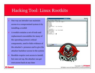 EC-Council
Copyright © by EC-Council
All Rights reserved. Reproduction is strictly prohibited
Hacking Tool: Linux Rootkits
One way an intruder can maintain
access to a compromised system is by
installing a rootkit
A rootkit contains a set of tools and
replacement executables for many of
the operating system's critical
components, used to hide evidence of
the attacker's presence and to give the
attacker backdoor access to the system
Rootkits require root access to install,
but once set up, the attacker can get
root access back at any time
 