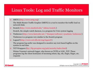 EC-Council
Copyright © by EC-Council
All Rights reserved. Reproduction is strictly prohibited
Linux Tools: Log and Traffic Monitors
MRTG (http://www.mrtg.org)
The Multi-Router Traffic Grapher (MRTG) is a tool to monitor the traffic load on
network-links
Swatch (http://www.stanford.edu/^atkins/swatch/)
Swatch, the simple watch daemon, is a program for Unix system logging
Timbersee (http://www.fastcoder.net /^thumper/software/ sysadmin/ timbersee/)
Timbersee is a program very similar to the Swatch program
Logsurf (http://www.cert.dfn.de/eng/logsurf/)
The program log surfer was designed to monitor any text-based logfiles on the
system in real time
TCP Wrappers (ftp://ftp.prcupine.org/pub/security/index.html)
Wietse Venema's network logger, also known as TCPD or LOG_TCP. These
programs log the client hostname of incoming telnet, ftp, rsh, rlogin, finger, etc.
requests
 