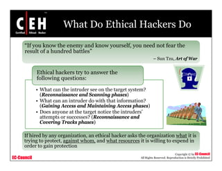 What Do Ethical Hackers Do
      “If you know the enemy and know yourself, you need not fear the
      result of a hundred battles”
                          b
                                                                     – Sun Tzu, Art of War


             Ethical hackers try to answer the
                               y
             following questions:

             • What can the intruder see on the target system?
               (Reconnaissance and Scanning phases)
             • What can an intruder do with that information?
               (Gaining Access and Maintaining Access phases)
             • Does anyone at the target notice the intruders’
               attempts or successes? (Reconnaissance and
               Covering Tracks phases)

      If hired by any organization, an ethical hacker asks the organization what it is
      trying to
      t i t protect, against whom, and what resources it i willing t expend i
                   t t     i t h          d h t               is illi to       d in
      order to gain protection
                                                                                       Copyright © by EC-Council
EC-Council                                                  All Rights Reserved. Reproduction is Strictly Prohibited
 