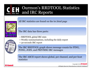 Ourmon’s RRDTOOL Statistics
and IRC Reportsand IRC Reports
All IRC statistics are found on the irc.html pageAll IRC statistics are found on the irc.html page
Th IRC d t h th tThe IRC data has three parts:
• RRDTOOL global IRC stats
• Weekly summarizations including the daily report• Weekly summarizations, including the daily report
• 30-seconds IRC report
The IRC RRDTOOL graph shows message counts for PING,
PONG, JOIN, and PRIVMSG IRC messages
The IRC ASCII report shows global, per channel, and per-host
EC-Council
Copyright © by EC-Council
All Rights Reserved. Reproduction is Strictly Prohibited
p g , p , p
statistics
 