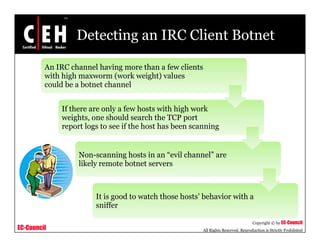 Detecting an IRC Client Botnet
An IRC channel having more than a few clients
with high maxworm (work weight) valueswith high maxworm (work weight) values
could be a botnet channel
If there are only a few hosts with high workIf there are only a few hosts with high work
weights, one should search the TCP port
report logs to see if the host has been scanning
Non-scanning hosts in an “evil channel” are
likely remote botnet servers
It is good to watch those hosts’ behavior with a
EC-Council
Copyright © by EC-Council
All Rights Reserved. Reproduction is Strictly Prohibited
sniffer
 