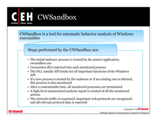 CWSandbox
CWSandbox is a tool for automatic behavior analysis of Windows
executablesexecutables
Steps performed by the CWSandbox are:
• The initial malware process is created by the starter application,
cwsandbox.exe
• Cwmonitor.dll is injected into each monitored processCwmonitor.dll is injected into each monitored process
• The DLL installs API hooks for all important functions of the Windows
API
• If a new process is started by the malware or if an existing one is infected,
this process is also monitoredthis process is also monitored
• After a customizable time, all monitored processes are terminated
• A high-level summarized analysis report is created of all the monitored
actions
• The network traffic is examined important web protocols are recognized
EC-Council
Copyright © by EC-Council
All Rights Reserved. Reproduction is Strictly Prohibited
• The network traffic is examined, important web protocols are recognized,
and all relevant protocol data is reported
 
