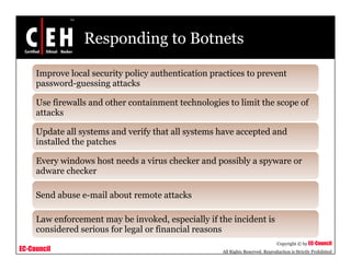 Responding to Botnets
Improve local security policy authentication practices to prevent
password-guessing attackspassword-guessing attacks
Use firewalls and other containment technologies to limit the scope of
attacks
Update all systems and verify that all systems have accepted and
installed the patches
Every windows host needs a virus checker and possibly a spyware or
adware checker
Send abuse e-mail about remote attacks
Law enforcement may be invoked especially if the incident is
EC-Council
Copyright © by EC-Council
All Rights Reserved. Reproduction is Strictly Prohibited
Law enforcement may be invoked, especially if the incident is
considered serious for legal or financial reasons
 