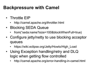• Throttle EIP
• http://camel.apache.org/throttler.html
• Blocking SEDA Queue
• from(“seda:name?size=100&blockWhenFull=true)
• Configure jetty/netty to use blocking acceptor
queues
• https://wiki.eclipse.org/Jetty/Howto/High_Load
• Using Exception handling/retry and DLQ
logic when getting flow controlled
• http://camel.apache.org/error-handling-in-camel.html
Backpressure with Camel
 