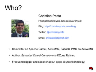Who?
Christian Posta
Principal Middleware Specialist/Architect
Blog: http://christianposta.com/blog
Twitter: @christianposta
Email: christian@redhat.com
• Committer on Apache Camel, ActiveMQ, Fabric8, PMC on ActiveMQ
• Author: Essential Camel Components DZone Refcard
• Frequent blogger and speaker about open-source technology!
 