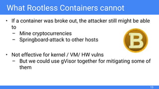 What Rootless Containers cannot
• If a container was broke out, the attacker still might be able
to
– Mine cryptocurrencies
– Springboard-attack to other hosts
• Not effective for kernel / VM/ HW vulns
– But we could use gVisor together for mitigating some of
them
13
 