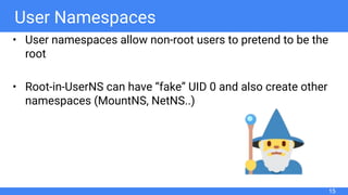 User Namespaces
• User namespaces allow non-root users to pretend to be the
root
• Root-in-UserNS can have “fake” UID 0 and also create other
namespaces (MountNS, NetNS..)
15
 