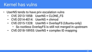 Kernel has vulns
• UserNS tends to have priv escalation vulns
– CVE 2013-1858: UserNS + CLONE_FS
– CVE-2014-4014: UserNS + chmod
– CVE-2015-1328: UserNS + OverlayFS (Ubuntu-only)
• So rootless OverlayFS is still not merged in upstream
– CVE-2018-18955: UserNS + complex ID mapping
44
 
