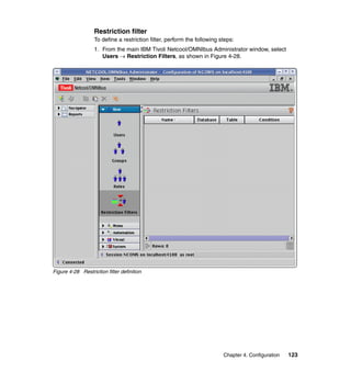 Restriction filter
                   To define a restriction filter, perform the following steps:
                   1. From the main IBM Tivoli Netcool/OMNIbus Administrator window, select
                      Users → Restriction Filters, as shown in Figure 4-28.




Figure 4-28 Restriction filter definition




                                                                          Chapter 4. Configuration   123
 