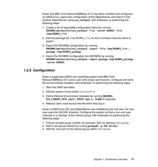Given that IBM Tivoli Netcool/OMNIbus V7.2 has been installed and configured
           on UNIX/Linux, export the configuration of the ObjectServer and import it into
           another ObjectServer using nco_confpack, with emphasis on performing the
           following steps:
           1. Create a list of exportable configuration items by running
              $NCHOME/omnibus/bin/nco_confpack -list -server NCOMSI -file
              /tmp/NCOMSI_list.
           2. Edit the package list /tmp/NCOMSI_list so that it contains only the items to
              export.
           3. Export the NCOMSI configuration by running
              $NCHOME/omnibus/bin/nco_confpack -export -file /tmp/NCOMSI_list -
              package /tmp/NCOMSI_package.
           4. Import the NCOMSI configuration into NCOMS2 by running
              $NCHOME/omnibus/bin/nco_confpack -import package /tmp/NCOMSI_package
              -server NCOMS2.


1.2.3 Configuration
           Given a supported UNIX/Linux operating system and IBM Tivoli
           Netcool/OMNIbus V7.2 and a user with proper permissions, configure and verify
           the environmental variables, with emphasis on performing the following steps:
           1. Start the UNIX text editor.
           2. Edit the system home profile /etc/profile.
           3. Define Netcool Environment Variables by running $NCHOME;
              $LD_LIBRARY_PATH (opt); $PATH (opt.); $LANG (if required).
           4. Netcool users must source this file when they log in.

           Given a UNIX/Linux OS, and ObjectServer was installed by the root user, the root
           user owns the $NCHOME directory. Configure the system so that a non-root user
           (netcool) is a member of the netcool group, with emphasis on performing the
           following steps:
           1. Find an unused group number, for example, 550, by opening /etc/group.
           2. Add a new group netcool by running groupadd -g 550 netcool.
           3. Add the root user to the netcool group within /etc/group.




                                                        Chapter 1. Certification overview    11
 