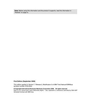 Note: Before using this information and the product it supports, read the information in
 “Notices” on page xv.




First Edition (September 2009)

This edition applies to Version 7, Release 2, Modification 0 of IBM Tivoli Netcool/OMNIbus
(product number 5724-S44).
© Copyright International Business Machines Corporation 2009. All rights reserved.
Note to U.S. Government Users Restricted Rights -- Use, duplication or disclosure restricted by GSA ADP
Schedule Contract with IBM Corp.
 
