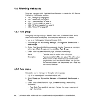 4.5 Working with rates
               Rates are managed using the procedures discussed in this section. We discuss
               this topic in the following sections:
                  4.5.1, “Rate group” on page 92
                  4.5.2, “Rate codes” on page 92
                  4.5.3, “Alternate rates” on page 94
                  4.5.4, “Proration table” on page 95
                  4.5.5, “CPU normalization” on page 96
                  4.5.6, “Rate shift” on page 97


4.5.1 Rate group
               Rate group is a way to apply a different set of rates for different clients. Each
               client is mapped to a rate group. The rate group definition is as follows:
               1. Log on to the Integrated Solutions Console (ISC).
               2. Select Usage and Accounting Manager → Chargeback Maintenance →
                  Rate Groups.
               3. On the Rate Group List Maintenance page, click the View pop-up menu icon
                  to the right of Rate Groups and then click New Rate Group.
               4. On the Rate Group Maintenance page, complete the following:
                  Name                     Type the name to assign to the rate group.
                  Description              Type a description of the rate group. This is the value
                                           that is shown on the Rate Group List Maintenance
                                           page and the value that appears for the rate group in
                                           the standard reports that are provided with Usage and
                                           Accounting Manager.


4.5.2 Rate codes
               Rate codes can be managed by doing the following steps:
               1. Log on to the Integrated Solutions Console (ISC).
               2. Select Usage and Accounting Manager → Chargeback Maintenance →
                  Rates.
               3. On the Rate List Maintenance page, click New and input the following
                  information:
                   – Rate Code: Type a code to represent the rate. You have a maximum of
                     eight characters.



92   Certification Guide Series: IBM Tivoli Usage and Accounting Manager V7.1 Implementation
 