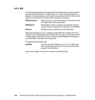 6.5.3 Bill
               The bill process processes the usage data that already has an account code to
               generate billing information. As discussed in 4.2, “Account code hierarchy” on
               page 82, an account code is used to get the rate table and find the rate for each
               resource in the CSR file. The result of this process is three files:
               BillSummary.txt         Billing summary in which each account and resource has
                                       the usage and money value shown.
               BillDetail.txt          Billing detail in which a record is provided that contains
                                       account code and usage entries referring to the identifier.
               Ident.txt               Identifiers that are referred to by the billing files.

               Before the bill program is run, a temporary step XML file is created. The file is
               created in the ProcessFolder with the step’s ID as its name. This program can be
               invoked directly using the Java class com.ibm.tuam.bill.BillMain and supplying
               <processFolder> and step.xml as arguments.

               The applicable parameters are:
               inputFile               Input file name (the default is AcctCSR.txt). CSR+ files
                                       are recommended, as they can be sorted by the billing
                                       program for optimization.

               Figure 6-8 on page 131 shows an overview of the bill process.




130   Certification Guide Series: IBM Tivoli Usage and Accounting Manager V7.1 Implementation
 