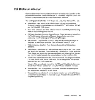 2.3 Collector selection
         We must determine if the required collectors are available and supported for the
         proposed environment. Some collectors run as a Windows Script File (WSF) and
         must run on a processing server on Windows-based platforms.

         The existing collectors for IBM Tivoli Usage and Accounting Manager V7.1 are:
            AIXAAInput: AIX® Advanced Accounting for a logically partitioned IBM
            System p installation that includes support for AIX 5L™ V5.3 or later, AIX V6,
            and the Virtual I/O (VIO) server.
            Base UNIX collector: The UNIX collector runs on most UNIX platforms using
            the built-in accounting (acct) features.
            CSRInput: Input with Common Source Format. This is typically an output from
            the Tivoli Usage and Accounting Manager data collector or previous
            processing from Tivoli Usage and Accounting Manager.
            IBM System i: Only available for Tivoli Usage and Accounting Manager on
            Windows, as a Windows script file. Data is collected from i/OS V5.1.
            TDSz: Extracting data from Tivoli Decision Support for z/OS database
            (DRLDB).
            Transaction: A transaction is a mechanism to adjust data in IBM Tivoli Usage
            and Accounting Manager. This collector gets the input from a table within the
            Tivoli Usage and Accounting Manager database, and adds one time charges
            and monthly fixed charges to the accounts based on the input from ISC.
            z/VM®: This collects data from the z/VM environment, including connect time,
            CPU time, virtual SIOs, virtual cards read, virtual lines printed, virtual cards
            punched, and temporary disk space.
            VMware: This can pull data from either the VMware Virtual Center Server or
            directly from VMware ESX servers using the VMware SDK Web interface.
            Windows Disk Data: This program runs on the Windows server every time
            you want to have a snapshot of disk usage.
            Windows Process collector: A service that is installed and run in a Windows
            environment to collect data on processor usage. This collector uses Windows
            Script File processing.




                                                                   Chapter 2. Planning   29
 