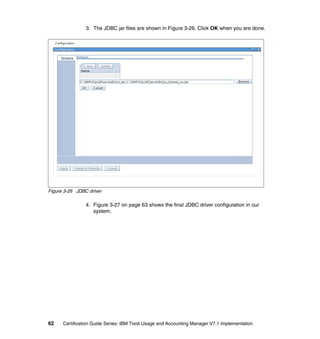 3. The JDBC jar files are shown in Figure 3-26. Click OK when you are done.




Figure 3-26 JDBC driver

                4. Figure 3-27 on page 63 shows the final JDBC driver configuration in our
                   system.




62    Certification Guide Series: IBM Tivoli Usage and Accounting Manager V7.1 Implementation
 