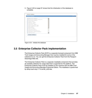 3. Figure 3-33 on page 67 shows that the initialization of the database is
            complete.




         Figure 3-33 Initialize the database



3.5 Enterprise Collector Pack implementation
         The Enterprise Collector Pack (ECP) is a separate licensed component from IBM
         Tivoli Usage and Accounting Manager that must be installed for some of the
         collectors to run. You can get the Enterprise Collector Pack from the Passport
         Advantage Web site.

         The Enterprise Collector Pack is a separate installable component that provides
         all available collection for usage data that is supported for the platform. The
         Enterprise Collector Pack must be installed on the machine with the IBM Tivoli
         Usage and Accounting Manager Enterprise Edition. The installation is performed
         by setup-tuam-ecp-7-1-0-wintel_ia32.exe.




                                                                Chapter 3. Installation   67
 