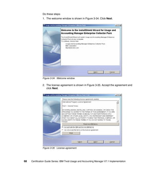 Do these steps:
               1. The welcome window is shown in Figure 3-34. Click Next.




               Figure 3-34 Welcome window

               2. The license agreement is shown in Figure 3-35. Accept the agreement and
                  click Next.




               Figure 3-35 License agreement




68   Certification Guide Series: IBM Tivoli Usage and Accounting Manager V7.1 Implementation
 