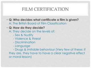FILM CERTIFICATION
• Q: Who decides what certificate a film is given?
A: The British Board of Film Classification
• Q: How do they decide?
A: They decide on the levels of:
- Sex & Nudity
- Violence & threat
- Discrimination
- Language
- Drugs & imitable behaviour (Very few of these; if
they are, they have to have a clear negative effect
or moral lesson)
 