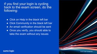 Sumo Logic Confidential
Sumo Logic Confidential
If you find your login is cycling
back to the exam screen, do the
following:
● Click on Help in the black left bar
● Click Community in the black left bar
● An email verification should be sent
● Once you verify, you should able to
take the exam without any issues
 