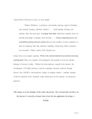 PAGE 6
Aatash Shah of Edvancer.in gives us some insight:
“Robert Tibshirani, a statistician and machine learning expert at Stanford,
calls machine learning ‘glorified statistics’… …Both machine learning and
statistics share the same goal: Learning from data. Both these methods focus on
drawing knowledge or insights from the data… … Cheap computing power and
availability of large amounts of data allowed data scientists to train computers to
learn by analyzing data. But, statistical modeling existed long before computers
were invented.” (Shah, Aatash, 2016, Edvancer.in)
Going back to our original question, What is the relationship between machine learning
and big data? There are a number of developments that needed to occur for machine
learning to become a reality. Without the data explosion caused by the internet, the
development of NoSQL databases, and the computing advances achieved through
Moore’s law, GPGPUs, and horizontal scaling of compute clusters – machine learning
would be restricted to the Academic realm; impractical for the majority of commercial
purposes.
This brings us to the linchpin of the entire discussion. The external data out there on
the internet is stored in a format that is best for the application developer ---
NoSQL.
 