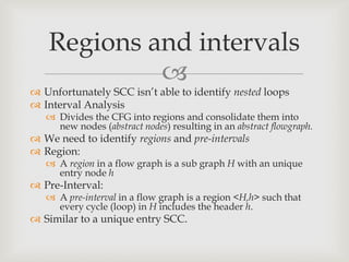 Regions and intervals
            
 Unfortunately SCC isn’t able to identify nested loops
 Interval Analysis
    Divides the CFG into regions and consolidate them into
     new nodes (abstract nodes) resulting in an abstract flowgraph.
 We need to identify regions and pre-intervals
 Region:
    A region in a flow graph is a sub graph H with an unique
     entry node h
 Pre-Interval:
    A pre-interval in a flow graph is a region <H,h> such that
     every cycle (loop) in H includes the header h.
 Similar to a unique entry SCC.
 