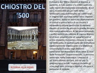 Il chiostro del ‘500 o chiostro di marmo, a
ponente, è il più antico e fu infatti costruito
sulle rovine del monastero precedente, di cui
sono riconoscibili alcuni tratti delle
fondazioni cinquecentesche nei sotterranei.
In origine non ospitava come l'altro chiostro
un giardino, bensì un lastricato monumentale
in ciottoli e pietra lavica di cui ancora si
intravedono alcune parti sotto lo sterrato,
mentre al centro sta ancora la grande fontana
marmorea seicentesca. Ai lati sono addossati
i portici sorretti da colonne di marmo bianco,
anch'esse seicentesche ed appartenenti al
primo impianto monastico, rimesse in opera
nel settecento. In questa parte del monastero
particolarmente interessante è la biblioteca
universitaria ricavata negli immensi
sotterranei del monastero dove, oltre ai resti
delle fondazioni cinquecentesche, si possono
ammirare, nella Emeroteca, i mosaici di
un'antica domus romana, tra cui uno in
pregiato opus sectile, rinvenuti durante gli
scavi negli anni ottanta e riportati alla luce e
restaurati di recente.
 