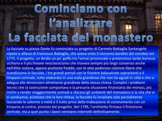 La facciata su piazza Dante fu cominciata su progetto di Carmelo Battaglia Santangelo
nipote e allievo di Francesco Battaglia, che aveva vinto il concorso bandito dal cenobio nel
1775. Il progetto, un ibrido un po' goffo tra l'ormai provinciale e pretenzioso tardo barocco
siciliano e il più lineare neoclassicismo che trovava sempre più largo consenso anche
nell'élite isolana, appare piuttosto freddo, con le otto poderose colonne libere che
scandiscono la facciata, i tre grandi portali con le finestre balaustrate soprastanti e il
timpano centrale, tutto elaborato in una scala grandiosa che non ha eguali in città e che si
adegua alle dimensioni altrettanto grandiose della stessa chiesa. Complici i problemi
tecnici che la costruzione comportava e la precaria situazione finanziaria dei monaci, più
inclini a render maggiormente comodi e sfarzosi gli ambienti del monastero e la vita che vi
si conduceva, piuttosto che la loro chiesa, la facciata fu innalzata solo parzialmente
lasciando le colonne a metà e il tutto privo della trabeazione di coronamento con un
timpano al centro, prevista dal progetto. Nel 1796, l'architetto firmava il finestrone
centrale, ma a quel punto i lavori venivano interrotti definitivamente.
 