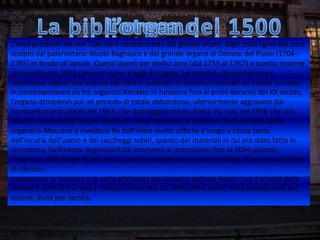 L'area presbiteriale con l'abside è caratterizzata dal grande altare, dagli stalli dalle
Oggi i locali del museo, della biblioteca e del refettorio piccolo sono occupatilignei del coro
scolpiti dal Riunite Civica ed Ursino Recupero. Nate a organo di Donato del librarie
Bibliotechepalermitano Nicolò Bagnasco e dal grande partire dalle collezioniPiano (1704-
1785) in fondo all'abside. Questi lavorò aggiunsero le biblioteche delle altre congregazioni
benedettine confiscate nel 1866 a cui si per dodici anni (dal 1755 al 1767) a questo enorme
strumento con 2916 canne in legno e lega di comunale nel 1869. Ampliate negli
religiose catanesi che formarono la bibliotecastagno, sei mantici, cinque tastiere eanni
settantasei registri che poteva riprodurre qualsiasi strumento musicale ed 1925 suonato
seguenti soprattutto con il lascito del Barone Antonio Ursino Recupero nel essereessa oggi
in contemporanea da tre organisti.Rimasto in funzione fino ai primi decenni e XX secolo,
possiede più di 200.000 volumi oltre a manoscritti, pergamene, foto, stampedelperiodici. Le
l'organo attraversò poi unite assieme da grandi arcate ulteriormente aggravato per
antiche sale del museo,un periodo di totale abbandono,mistilinee furono edificatedai
bombardamenti collezioni 1943, dei danneggiarono la chiesa. Fu solo nel 1998 creato il
ospitare le vaste alleati del d'arte che monaci, poi passate al demanio, con cui fu che con
decreto ministeriale furono stanziati i fondi necessari al restauro, operato dalla ditta
primo nucleo del museo civico, e trasferite negli anni trenta del XX secolo a Castello Ursino.
organaria Mascioni e lettura della biblioteca. Il refettorio piccolo è di forma ovale
Oggi vi sono le sale dirivelatosi fin dall'inizio molto difficile e lungo a causa tanto e
dell'incuria da un'alta volta adorna di stucchi, ma l'ambiente certamente più grandioso
sormontatodell'uomo e dei saccheggi subiti, quanto dei materiali in cui era stato fatto loè
strumento, della biblioteca, detta sala Vaccarini, protrassero suo al 2004 quando,
la vasta salafacilmente degradabili.Gli interventi siin onore del fino architetto, che sulla
rimontato nell'abside la data 1733; rettangolare, su due suonare dopo oltre grandi
porta principale portadi San Nicola, tornò nuovamente a piani, rischiarata da cinquant'anni
di silenzio.
finestre ovali, con le alte scaffalature e il ballatoio in legno scolpito, il pavimento
napoletano in maiolica e la volta affrescata da Giovanni Battista Piparo con il trionfo delle
scienze e delle arti la sala è rimasta immutata dal settecento anche nella disposizione dei
volumi, divisi per facoltà.
 
