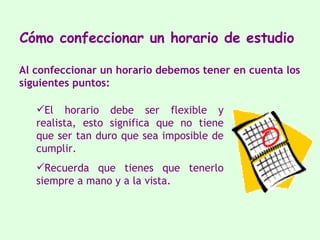 Cómo confeccionar   un horario de   estudio   El horario debe ser flexible y realista, esto significa   que no tiene que ser tan duro que sea imposible de cumplir.  Recuerda que tienes que tenerlo siempre a mano y a la vista.  Al confeccionar un horario debemos tener en cuenta  los  siguientes puntos: 