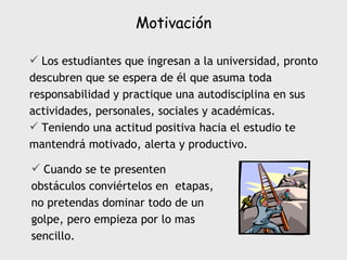 Motivación Los estudiantes que ingresan a la universidad, pronto descubren que se espera de él que asuma toda responsabilidad y practique una autodisciplina en sus actividades, personales, sociales y académicas. Teniendo una actitud positiva hacia el estudio te mantendrá motivado, alerta y productivo. Cuando se te presenten obstáculos conviértelos en  etapas, no pretendas dominar todo de un golpe, pero empieza por lo mas sencillo. 