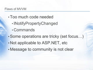 Flaws of MVVM

  • Too much code needed
    • INotifyPropertyChanged
    • Commands
  • Some operations are tricky (set focus…)
  • Not applicable to ASP.NET, etc
  • Message to community is not clear
 