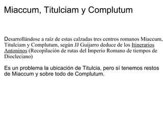 Miaccum, Titulciam y Complutum D esarrollándose a raíz de estas calzadas tres centros romanos Miaccum, Titulciam y Complutum, según JJ Guijarro deduce de los  Itinerarios Antoninos  (Recopilación de rutas del Imperio Romano de tiempos de Diocleciano) Es un problema la ubicación de Titulcia, pero sí tenemos restos de Miaccum y sobre todo de Complutum. 