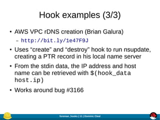 Hook examples (3/3)
●

AWS VPC rDNS creation (Brian Galura)
–

●

●

●

http://bit.ly/1e47F9J

Uses “create” and “destroy” hook to run nsupdate,
creating a PTR record in his local name server
From the stdin data, the IP address and host
name can be retrieved with $(hook_data
host.ip)
Works around bug #3166

foreman_hooks | 11 | Dominic Cleal

 
