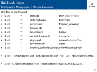 23
One tool to rule them all:
‣  $ salt ‘*’ state.sls ferm saltenv=prod
‣  $ salt ‘*’ state.highstate test=False
‣  $ salt ‘*’ gem.install foreman_provision
‣  $ salt ‘*’ hadoop.dfs ls /
‣  $ salt ‘*’ lxc.unfreeze bigfoot
‣  $ salt ‘*’ network.traceroute inovex.de
‣  $ salt ‘*’ pkg.install openssl refresh=True
$ salt ‘*’ service.restart nginx
‣  $ salt ‘*’ dockerio.pull index.docker.io:MyRepo/image foo
‣  $ salt ‘*’ tomcat.deploy_war salt://application.war /api yes http://localhost:8080/
‣  $ salt –C ‘I@role:mailserver and (P@os:Debian or S@192.168.42.0/24)’ …
SaltStack Inside
Configuration Management + Remote Execution
 