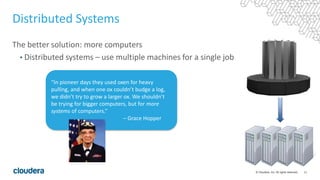 11© Cloudera, Inc. All rights reserved.
Distributed Systems
The better solution: more computers
• Distributed systems – use multiple machines for a single job
“In pioneer days they used oxen for heavy
pulling, and when one ox couldn’t budge a log,
we didn’t try to grow a larger ox. We shouldn’t
be trying for bigger computers, but for more
systems of computers.”
– Grace Hopper
 