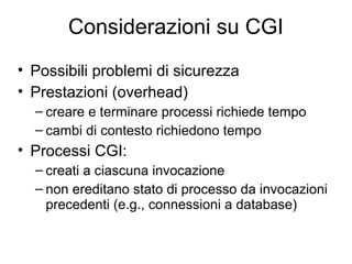 Considerazioni su CGI
• Possibili problemi di sicurezza
• Prestazioni (overhead)
  – creare e terminare processi richiede tempo
  – cambi di contesto richiedono tempo
• Processi CGI:
  – creati a ciascuna invocazione
  – non ereditano stato di processo da invocazioni
    precedenti (e.g., connessioni a database)
 