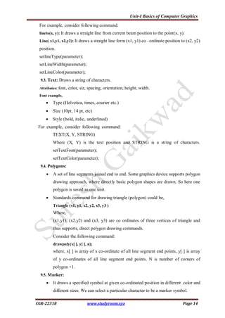 Unit-I Basics of Computer Graphics
CGR-22318 www.studyroom.xyz Page 14
For example, consider following command.
lineto(x, y): It draws a straight line from current beam position to the point(x, y).
Line( x1,y1, x2,y2): It draws a straight line form (x1, y1) co –ordinate position to (x2, y2)
position.
setlineType(parameter);
setLineWidth(parameter);
setLineColor(parameter);
9.3. Text: Draws a string of characters.
Attributes: font, color, siz, spacing, orientation, height, width.
Font example,
 Type (Helvetica, times, courier etc.)
 Size (10pt, 14 pt, etc)
 Style (bold, italic, underlined)
For example, consider following command:
TEXT(X, Y, STRING)
Where (X, Y) is the text position and STRING is a string of characters.
setTextFont(parameter);
setTextColor(parameter);
9.4. Polygons:
 A set of line segments joined end to end. Some graphics device supports polygon
drawing approach, where directly basic polygon shapes are drawn. So here one
polygon is saved as one unit.
 Standards command for drawing triangle (polygon) could be,
Triangle (x1, y1, x2, y2, x3, y3 )
Where,
(x1,y1), (x2,y2) and (x3, y3) are co ordinates of three vertices of triangle and
thus supports, direct polygon drawing commands.
Consider the following command:
drawpoly(x[ ], y[ ], n);
where, x[ ] is array of x co-ordinate of all line segment end points, y[ ] is array
of y co-ordinates of all line segment end points. N is number of corners of
polygon +1.
9.5. Marker:
 It draws a specified symbol at given co-ordinated position in different color and
different sizes. We can select a particular character to be a marker symbol.
 