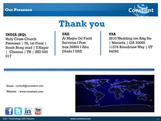 16
USA
2610 Wedding ton Rdg Ne
| Marietta | GA 30068
11574 Broadview Way | UT
84092
UAE
Al Maqta Oil Field
Services I Post
box:36864 I Abu
Dhabi I UAE
INDIA (HQ)
Holy Cross Church
Premises | 76, 1st Floor |
South Boag road | T.Nagar
| Chennai | TN | IND 600
017
Our Presence
Thank you
Email - consult@constient.com
Website - www.constient.com
 