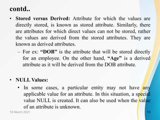 contd..
• Stored versus Derived: Attribute for which the values are
directly stored, is known as stored attribute. Similarly, there
are attributes for which direct values can not be stored, rather
the values are derived from the stored attributes. They are
known as derived attributes.
– For ex: “DOB” is the attribute that will be stored directly
for an employee. On the other hand, “Age” is a derived
attribute as it will be derived from the DOB attribute.
• NULL Values:
• In some cases, a particular entity may not have any
applicable value for an attribute. In this situation, a special
value NULL is created. It can also be used when the value
of an attribute is unknown.
16 March 2021 13
 