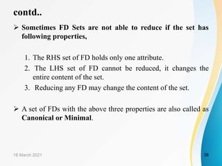 contd..
 Sometimes FD Sets are not able to reduce if the set has
following properties,
1. The RHS set of FD holds only one attribute.
2. The LHS set of FD cannot be reduced, it changes the
entire content of the set.
3. Reducing any FD may change the content of the set.
 A set of FDs with the above three properties are also called as
Canonical or Minimal.
16 March 2021 38
 