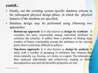 contd..
• Finally, use the resulting system specific database schema in
the subsequent physical design phase, in which the physical
features of the database are specified.
• Database design may be performed using following two
approaches:
– Bottom-up approach: It is also known as design by synthesis. It
considers the basic relationship among individual attributes to
construct the schemas. It suffers from a problem of finding large
number of binary relationship among the attributes as the starting
point, that is extremely difficult to achieve.
– Top-down approach: It is also known as design by analysis. It
starts with a number of grouping of attributes into relations that
exists naturally e.g. Invoice, or a form, or a report. The relations are
then analyzed individually and collectively, leading to further
decomposition and until all desirable properties are met.
16 March 2021 5
 