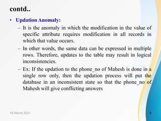contd..
• Updation Anomaly:
– It is the anomaly in which the modification in the value of
specific attribute requires modification in all records in
which that value occurs.
– In other words, the same data can be expressed in multiple
rows. Therefore, updates to the table may result in logical
inconsistencies.
– Ex: If the updation to the phone_no of Mahesh is done in a
single row only, then the updation process will put the
database in an inconsistent state so that the phone_no of
Mahesh will give conflicting answers
16 March 2021 8
 