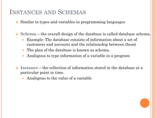 INSTANCES AND SCHEMAS
 Similar to types and variables in programming languages
 Schema – the overall design of the database is called database schema.
 Example: The database consists of information about a set of
customers and accounts and the relationship between them)
 The plan of the database is known as schema.
 Analogous to type information of a variable in a program
 Instance – the collection of information stored in the database at a
particular point in time.
 Analogous to the value of a variable
 